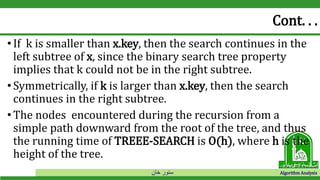 ‫خان‬ ‫سنور‬ Algorithm Analysis
Cont. . .
•If k is smaller than x.key, then the search continues in the
left subtree of x, since the binary search tree property
implies that k could not be in the right subtree.
•Symmetrically, if k is larger than x.key, then the search
continues in the right subtree.
•The nodes encountered during the recursion from a
simple path downward from the root of the tree, and thus
the running time of TREEE-SEARCH is O(h), where h is the
height of the tree.
 