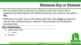 ‫خان‬ ‫سنور‬ Algorithm Analysis
Minimum Key or Element
• We can always find an element in a binary search tree whose key is
minimum by following the left children from the root until we encounter a
NIL.
• Otherwise if a node has no left subtree then the value x.key contained in
root x is the minimum key or element. The procedure for finding the
minimum key:
1. while x.left ≠ NIL
1. x=x.left
2. return x
TREE-MINIMUM(x)
 