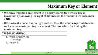 ‫خان‬ ‫سنور‬ Algorithm Analysis
Maximum Key or Element
• We can always find an element in a binary search tree whose key is
maximum by following the right children from the root until we encounter
a NIL.
• Otherwise if a node has no right subtree then the value x.key contained in
root x is the maximum key or element. The procedure for finding the
maximum key:
1. while x.right ≠ NIL
1. x=x.right
2. return x
TREE-MAXIMUM(x)
 