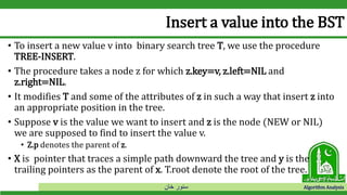‫خان‬ ‫سنور‬ Algorithm Analysis
Insert a value into the BST
• To insert a new value v into binary search tree T, we use the procedure
TREE-INSERT.
• The procedure takes a node z for which z.key=v, z.left=NIL and
z.right=NIL.
• It modifies T and some of the attributes of z in such a way that insert z into
an appropriate position in the tree.
• Suppose v is the value we want to insert and z is the node (NEW or NIL)
we are supposed to find to insert the value v.
• Z.p denotes the parent of z.
• X is pointer that traces a simple path downward the tree and y is the
trailing pointers as the parent of x. T.root denote the root of the tree.
 