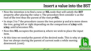 ‫خان‬ ‫سنور‬ Algorithm Analysis
Insert a value into the BST
• Now the intention is to find a new or NIL node that will satisfy the BST
property after placing the value v. The procedure first consider x as the
root of the tree thus the parent of the root y=NIL.
• In steps 3 to 7 the procedure causes the two pointer y and x to move down
the tree, going left or right depending on the comparison of z.key with
x.key, until x becomes NIL.
• Now this NIL occupies the position z, where we wish to place the input
item.
• At this time we need y the parent of the desired node. This is why at step
four we always storing the parent of current node x while moving
downward. (cont)
 