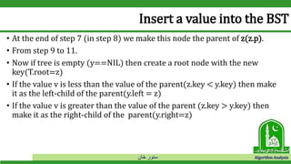 ‫خان‬ ‫سنور‬ Algorithm Analysis
Insert a value into the BST
• At the end of step 7 (in step 8) we make this node the parent of z(z.p).
• From step 9 to 11.
• Now if tree is empty (y==NIL) then create a root node with the new
key(T.root=z)
• If the value v is less than the value of the parent(z.key < y.key) then make
it as the left-child of the parent(y.left = z)
• If the value v is greater than the value of the parent (z.key > y.key) then
make it as the right-child of the parent(y.right=z)
 