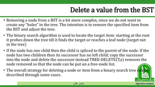‫خان‬ ‫سنور‬ Algorithm Analysis
Delete a value from the BST
• Removing a node from a BST is a bit more complex, since we do not want to
create any “holes” in the tree. The intention is to remove the specified item from
the BST and adjust the tree.
• The binary search algorithm is used to locate the target item: starting at the root
it probes down the tree till it finds the target or reaches a leaf node (target not
in the tree)
• If the node has one child then the child is spliced to the parent of the node. If the
node has two children then its successor has no left child; copy the successor
into the node and delete the successor instead TREE-DELETE(T,z) removes the
node removed so that the node can be put on a free-node list.
• The overall strategy for deleting a node or item from a binary search tree can be
described through some cases.
 