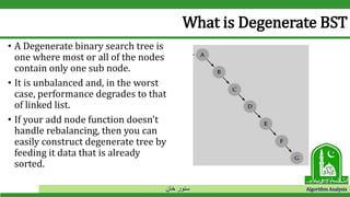 ‫خان‬ ‫سنور‬ Algorithm Analysis
What is Degenerate BST
• A Degenerate binary search tree is
one where most or all of the nodes
contain only one sub node.
• It is unbalanced and, in the worst
case, performance degrades to that
of linked list.
• If your add node function doesn't
handle rebalancing, then you can
easily construct degenerate tree by
feeding it data that is already
sorted.
 