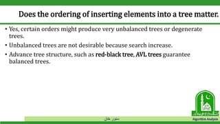 ‫خان‬ ‫سنور‬ Algorithm Analysis
Does the ordering of inserting elements into a tree matter.
• Yes, certain orders might produce very unbalanced trees or degenerate
trees.
• Unbalanced trees are not desirable because search increase.
• Advance tree structure, such as red-black tree, AVL trees guarantee
balanced trees.
 