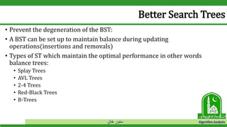 ‫خان‬ ‫سنور‬ Algorithm Analysis
Better Search Trees
• Prevent the degeneration of the BST:
• A BST can be set up to maintain balance during updating
operations(insertions and removals)
• Types of ST which maintain the optimal performance in other words
balance trees:
• Splay Trees
• AVL Trees
• 2-4 Trees
• Red-Black Trees
• B-Trees
 