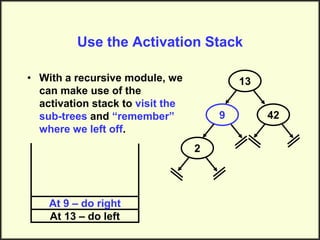 Use the Activation Stack
• With a recursive module, we
can make use of the
activation stack to visit the
sub-trees and “remember”
where we left off.
13
9
2
42
At 13 – do left
At 9 – do right
 
