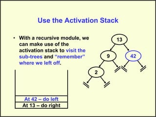 Use the Activation Stack
• With a recursive module, we
can make use of the
activation stack to visit the
sub-trees and “remember”
where we left off.
13
9
2
42
At 13 – do right
At 42 – do left
 