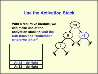 Use the Activation Stack
• With a recursive module, we
can make use of the
activation stack to visit the
sub-trees and “remember”
where we left off.
13
9
2
42
At 13 – do right
At 42 – do right
 