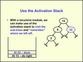 Use the Activation Stack
• With a recursive module, we
can make use of the
activation stack to visit the
sub-trees and “remember”
where we left off.
13
9
2
42
At 13 – do right
At 42 – done
 