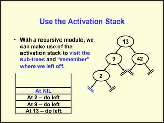 Use the Activation Stack
• With a recursive module, we
can make use of the
activation stack to visit the
sub-trees and “remember”
where we left off.
13
9
2
42
At 13 – do left
At 9 – do left
At 2 – do left
At NIL
 