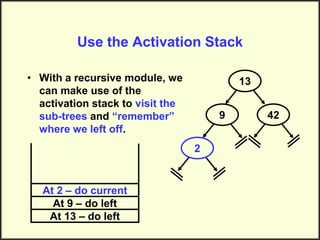 Use the Activation Stack
• With a recursive module, we
can make use of the
activation stack to visit the
sub-trees and “remember”
where we left off.
13
9
2
42
At 13 – do left
At 9 – do left
At 2 – do current
 