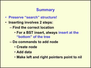 Summary
• Preserve “search” structure!
• Inserting involves 2 steps:
– Find the correct location
• For a BST insert, always insert at the
“bottom” of the tree
– Do commands to add node
• Create node
• Add data
• Make left and right pointers point to nil
 