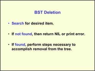 BST Deletion
• Search for desired item.
• If not found, then return NIL or print error.
• If found, perform steps necessary to
accomplish removal from the tree.
 
