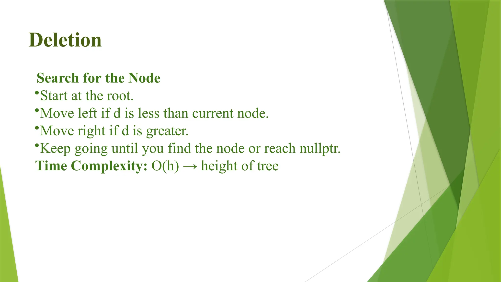 Deletion
Search for the Node
•Start at the root.
•Move left if d is less than current node.
•Move right if d is greater.
•Keep going until you find the node or reach nullptr.
Time Complexity: O(h) → height of tree
 