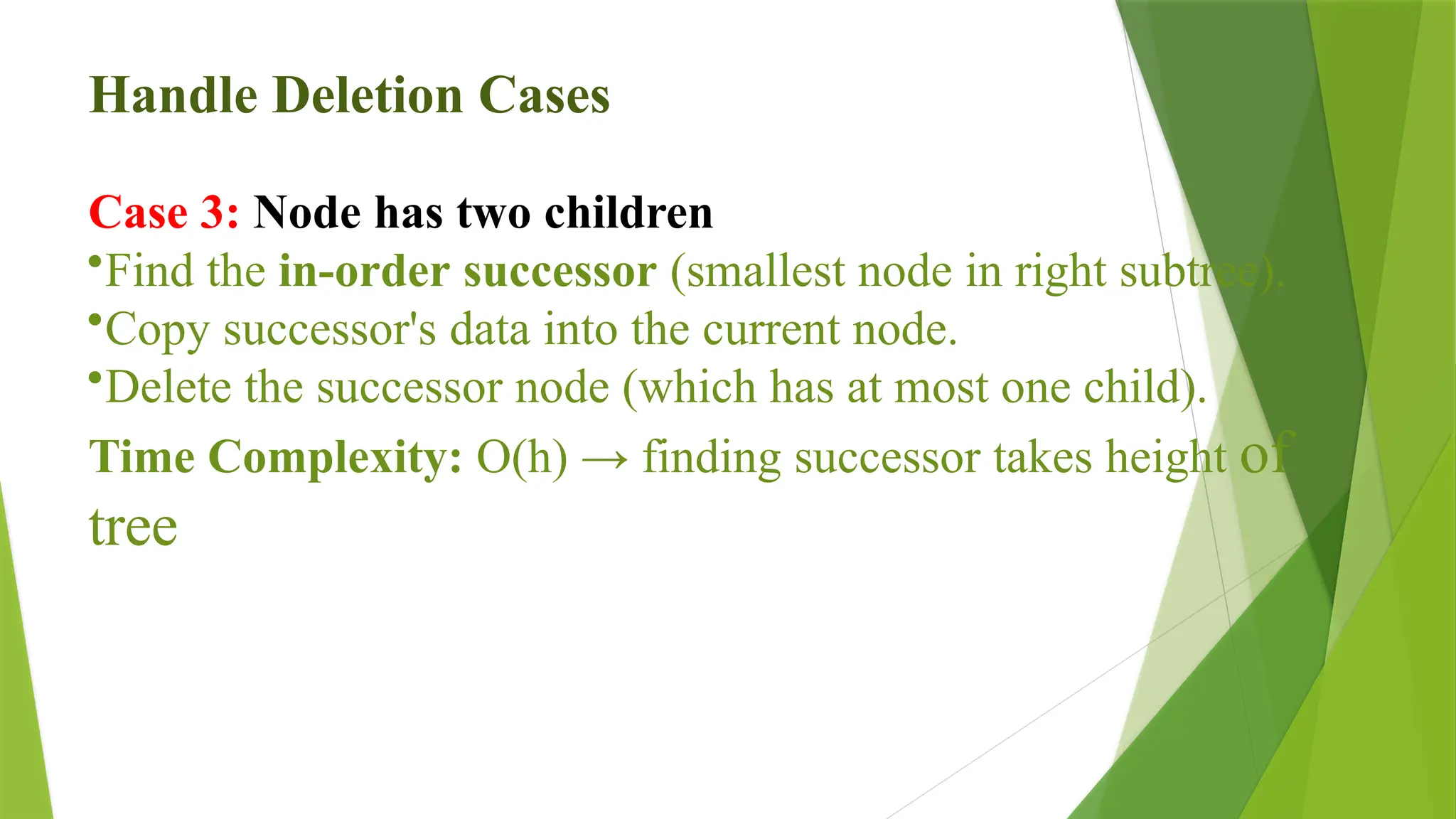 Handle Deletion Cases
Case 3: Node has two children
•Find the in-order successor (smallest node in right subtree).
•Copy successor's data into the current node.
•Delete the successor node (which has at most one child).
Time Complexity: O(h) → finding successor takes height of
tree
 