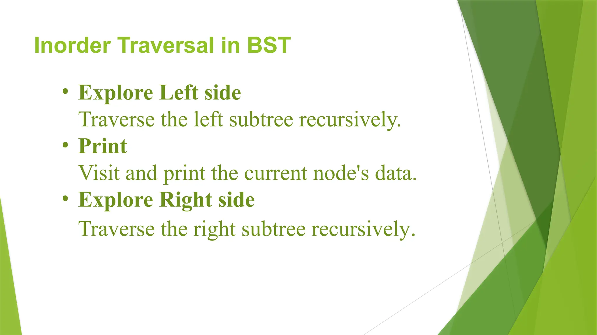 Inorder Traversal in BST
• Explore Left side
Traverse the left subtree recursively.
• Print
Visit and print the current node's data.
• Explore Right side
Traverse the right subtree recursively.
 