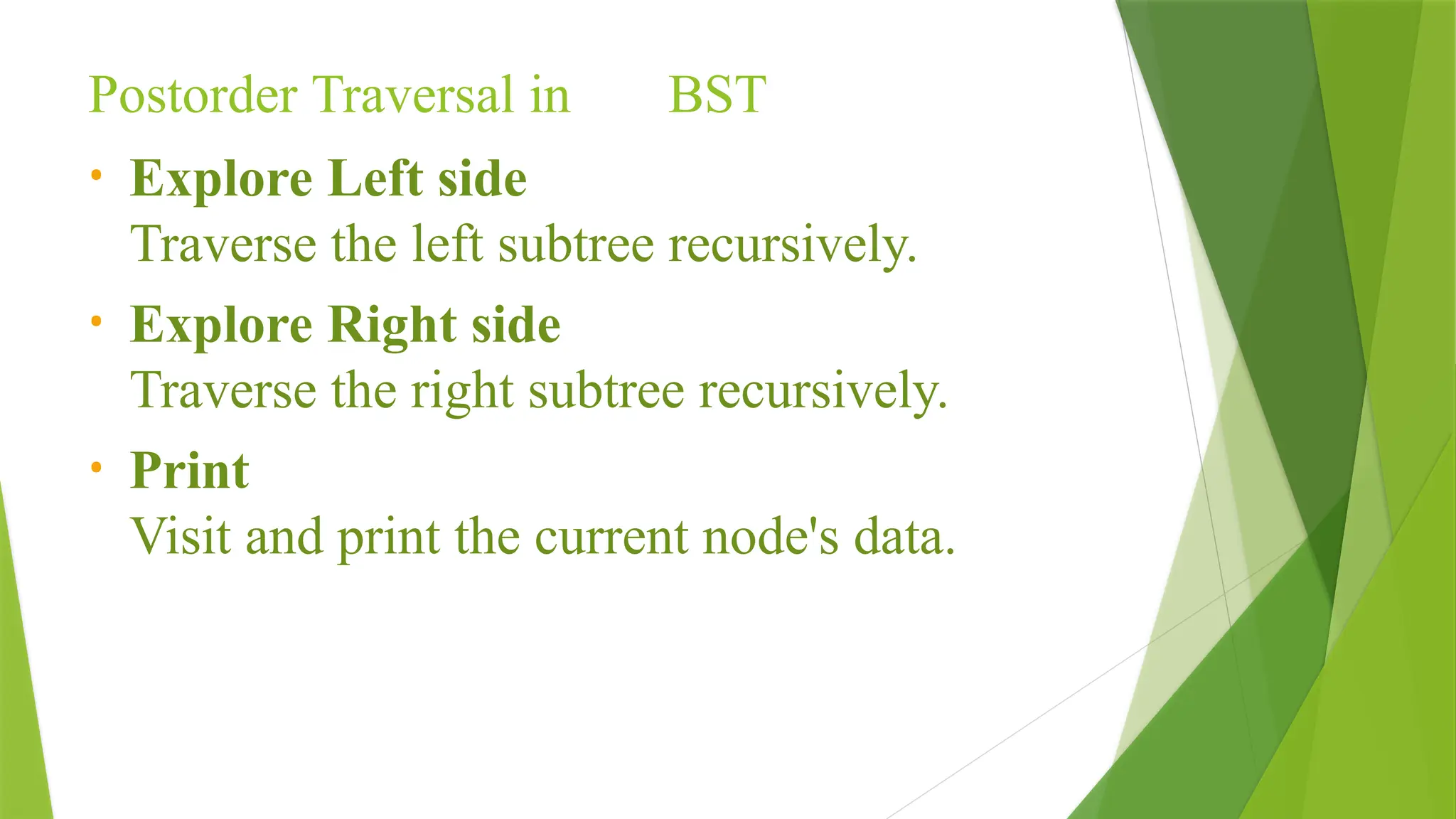Postorder Traversal in BST
• Explore Left side
Traverse the left subtree recursively.
• Explore Right side
Traverse the right subtree recursively.
• Print
Visit and print the current node's data.
 