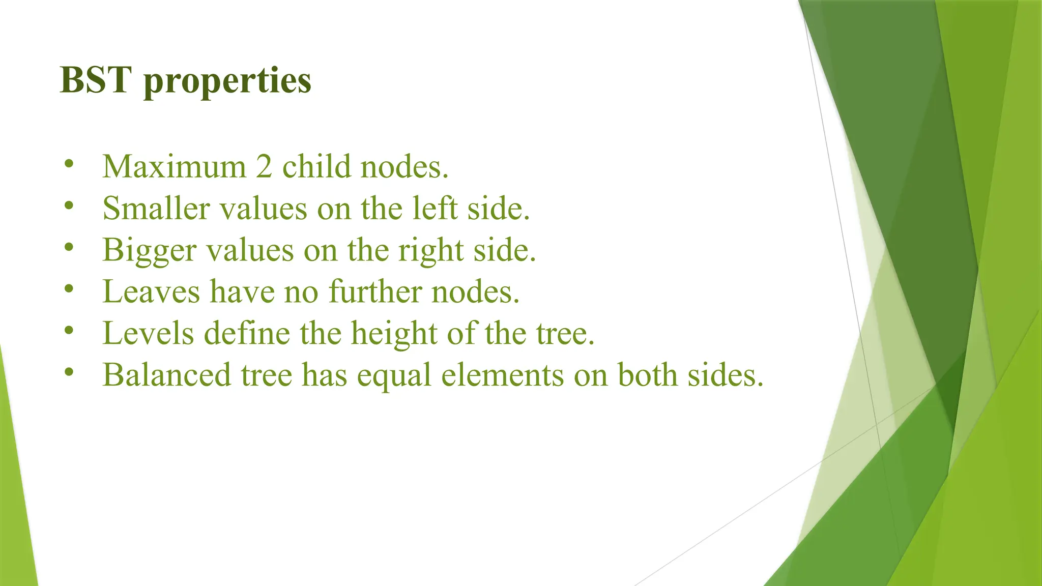 BST properties
• Maximum 2 child nodes.
• Smaller values on the left side.
• Bigger values on the right side.
• Leaves have no further nodes.
• Levels define the height of the tree.
• Balanced tree has equal elements on both sides.
 