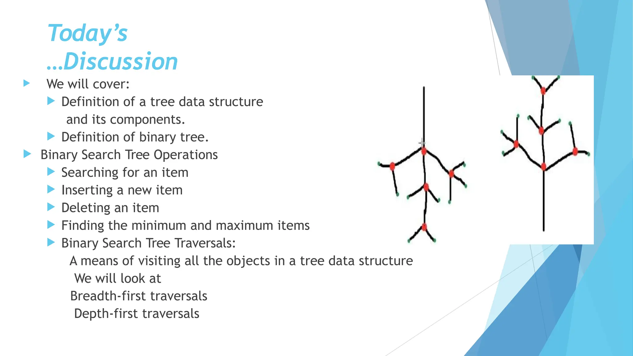Today’s
Discussion
…
 We will cover:
 Definition of a tree data structure
and its components.
 Definition of binary tree.
 Binary Search Tree Operations
 Searching for an item
 Inserting a new item
 Deleting an item
 Finding the minimum and maximum items
 Binary Search Tree Traversals:
A means of visiting all the objects in a tree data structure
We will look at
Breadth-first traversals
Depth-first traversals
 