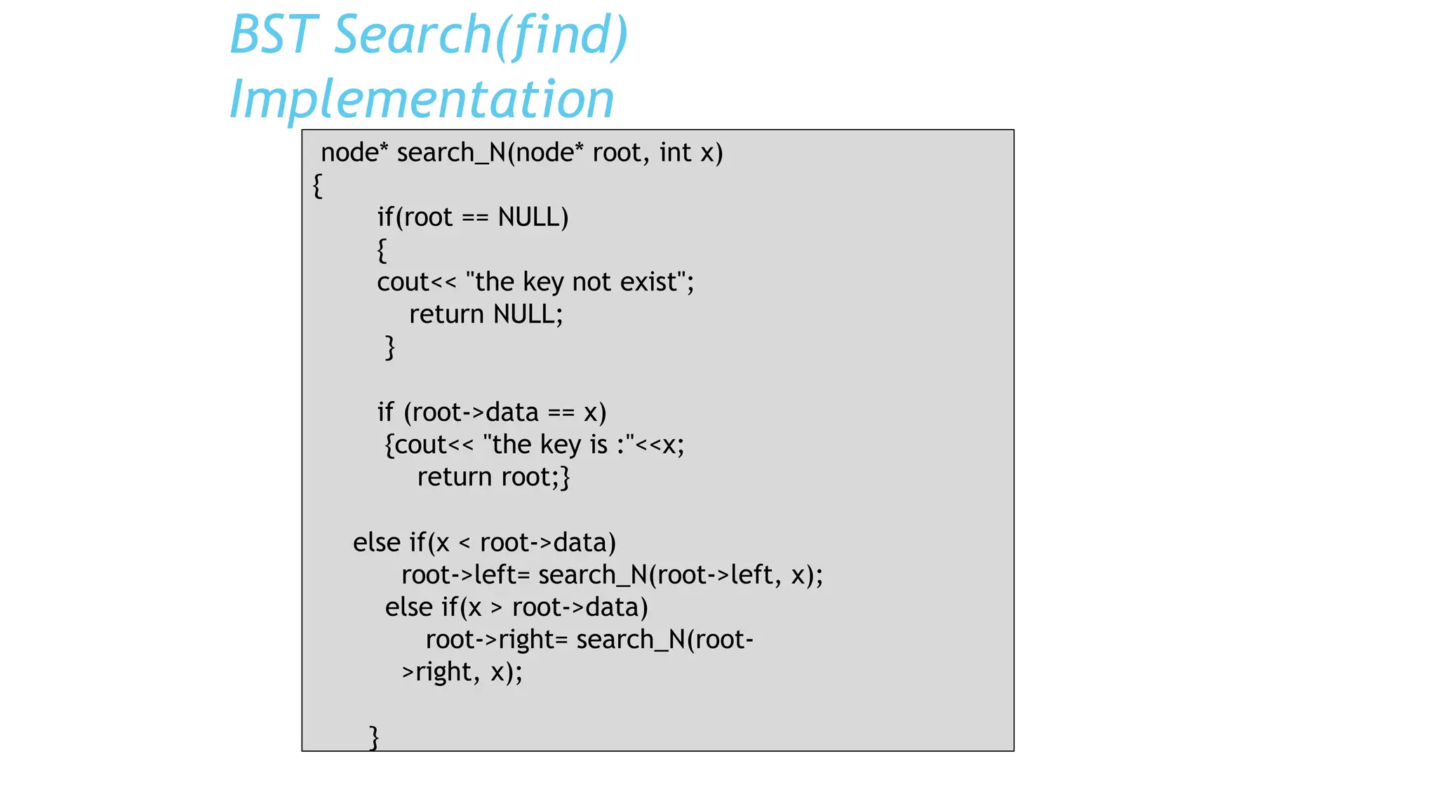 BST Search(find)
Implementation
node* search_N(node* root, int x)
{
if(root == NULL)
{
cout<< "the key not exist";
return NULL;
}
if (root->data == x)
{cout<< "the key is :"<<x;
return root;}
else if(x < root->data)
root->left= search_N(root->left, x);
else if(x > root->data)
root->right= search_N(root-
>right, x);
}
 