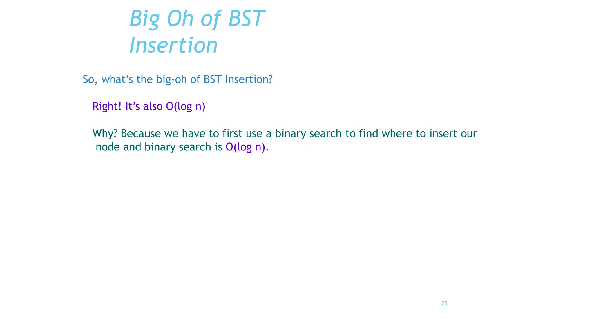 25
Big Oh of BST
Insertion
So, what’s the big-oh of BST Insertion?
Right! It’s also O(log n)
Why? Because we have to first use a binary search to find where to insert our
node and binary search is O(log n).
 