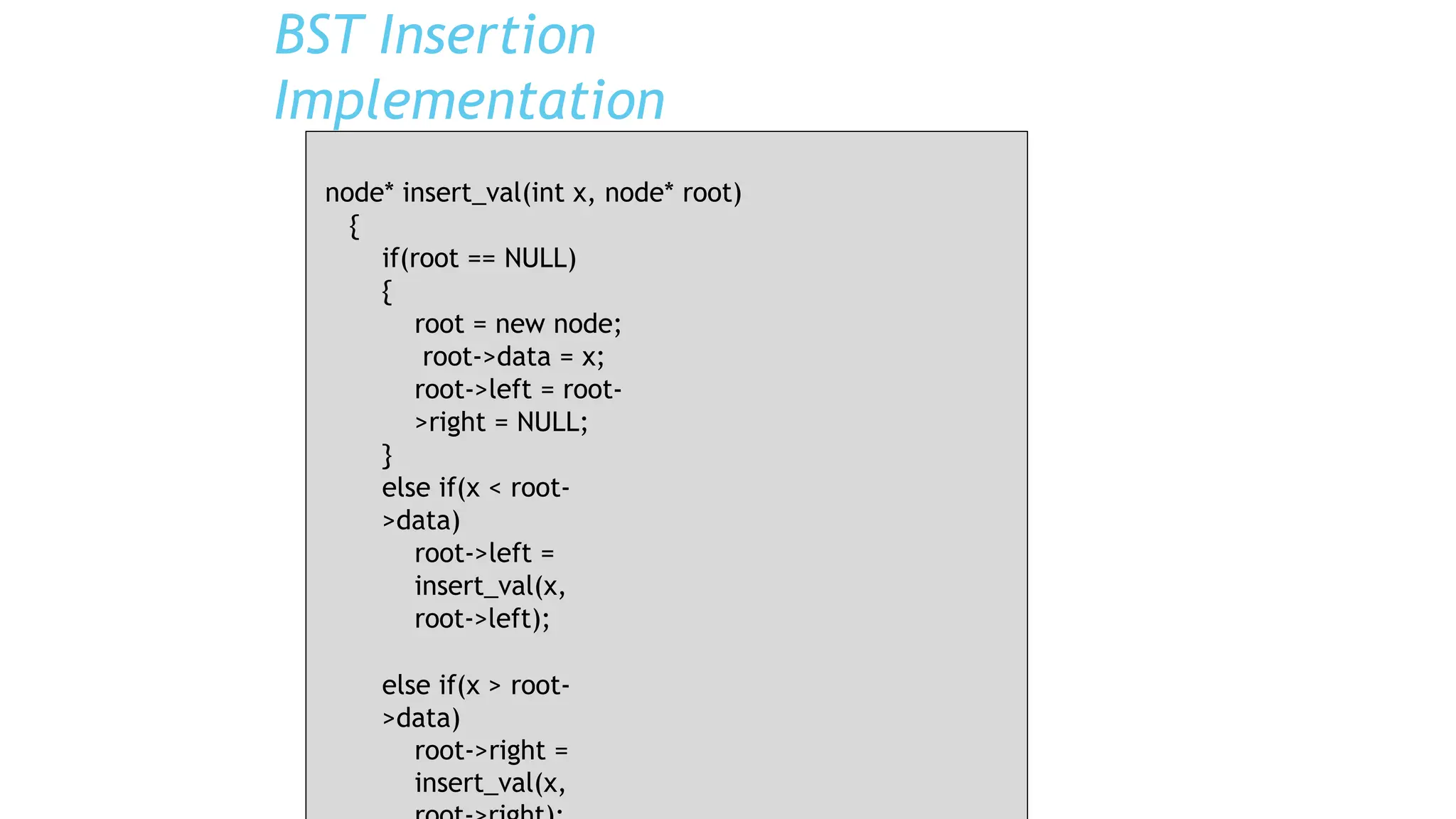 BST Insertion
Implementation
node* insert_val(int x, node* root)
{
if(root == NULL)
{
root = new node;
root->data = x;
root->left = root-
>right = NULL;
}
else if(x < root-
>data)
root->left =
insert_val(x,
root->left);
else if(x > root-
>data)
root->right =
insert_val(x,
 