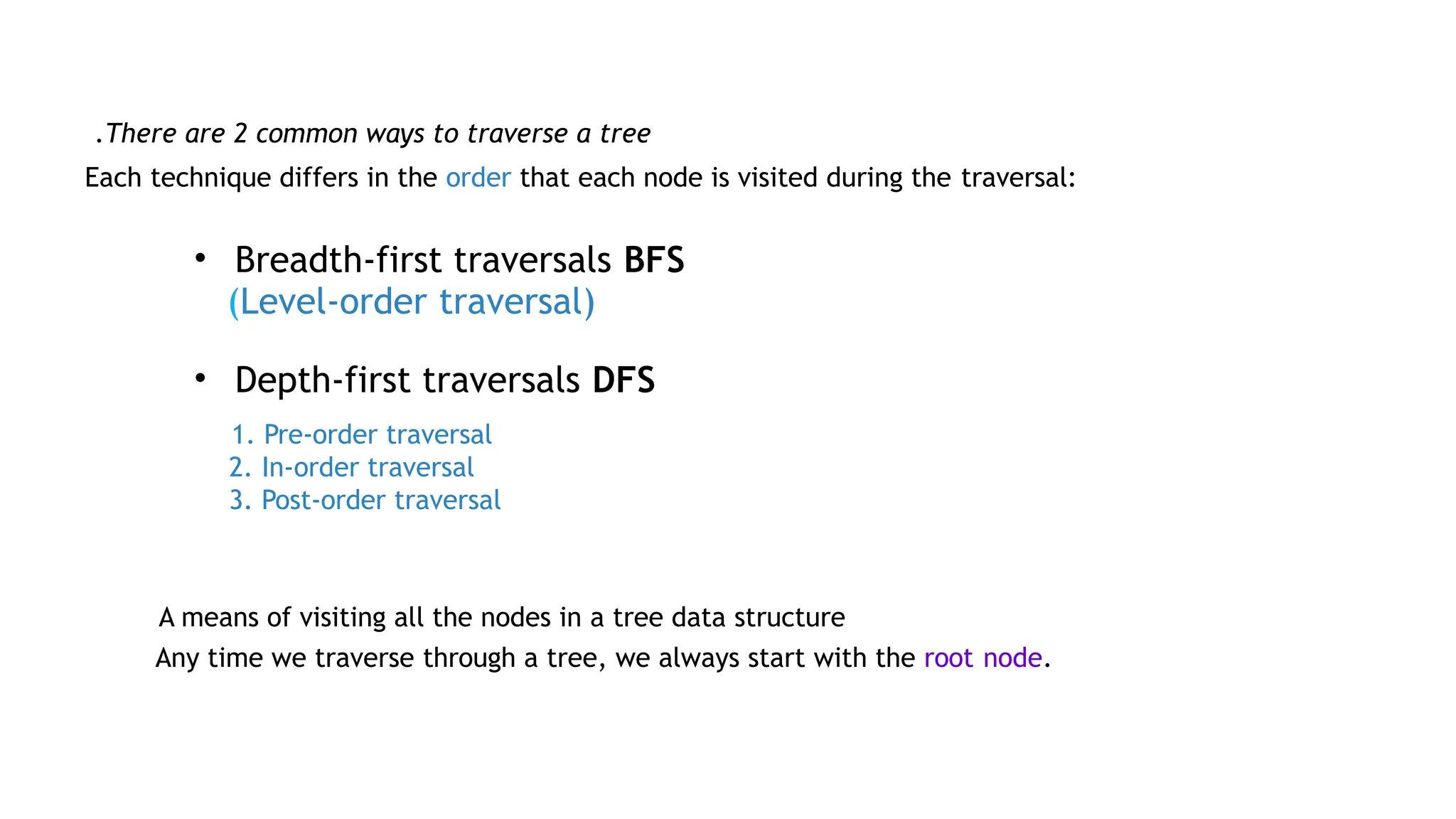 Each technique differs in the order that each node is visited during the traversal:
• Breadth-first traversals BFS
(Level-order traversal)
• Depth-first traversals DFS
1. Pre-order traversal
2. In-order traversal
3. Post-order traversal
A means of visiting all the nodes in a tree data structure
Any time we traverse through a tree, we always start with the root node.
There are 2 common ways to traverse a tree
.
 