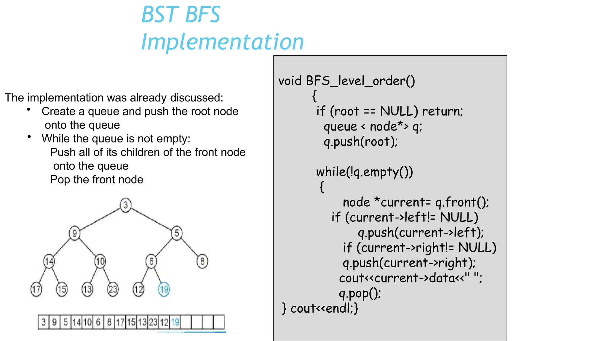 BST BFS
Implementation
void BFS_level_order()
{
if (root == NULL) return;
queue < node*> q;
q.push(root);
while(!q.empty())
{
node *current= q.front();
if (current->left!= NULL)
q.push(current->left);
if (current->right!= NULL)
q.push(current->right);
cout<<current->data<<" ";
q.pop();
} cout<<endl;}
The implementation was already discussed:
• Create a queue and push the root node
onto the queue
• While the queue is not empty:
Push all of its children of the front node
onto the queue
Pop the front node
 