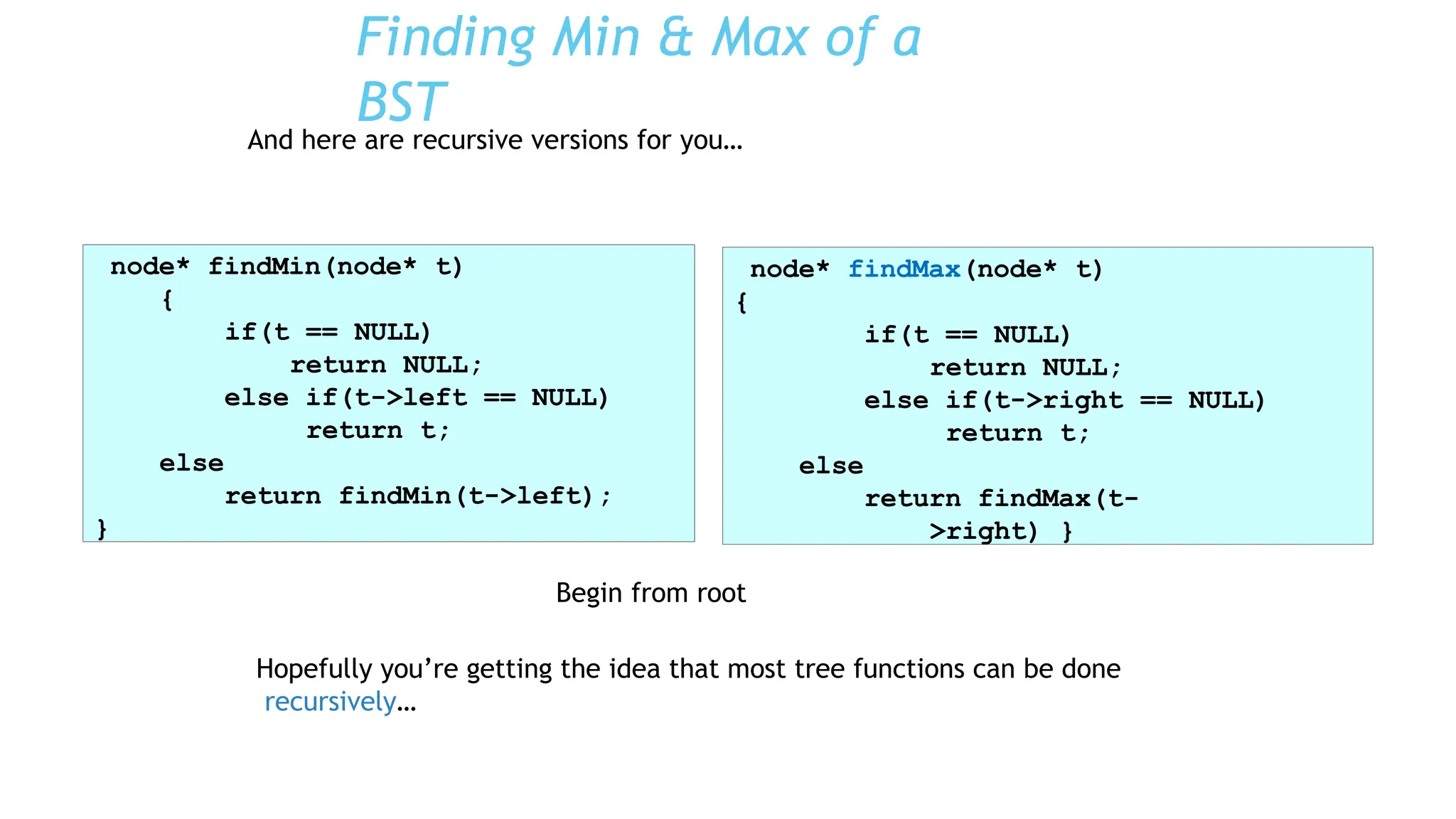 Begin from root
Hopefully you’re getting the idea that most tree functions can be done
recursively…
Finding Min & Max of a
BST
And here are recursive versions for you…
node* findMin(node* t)
{
if(t == NULL)
return NULL;
else if(t->left == NULL)
return t;
else
return findMin(t->left);
}
node* findMax(node* t)
{
if(t == NULL)
return NULL;
else if(t->right == NULL)
return t;
else
return findMax(t-
>right) }
 