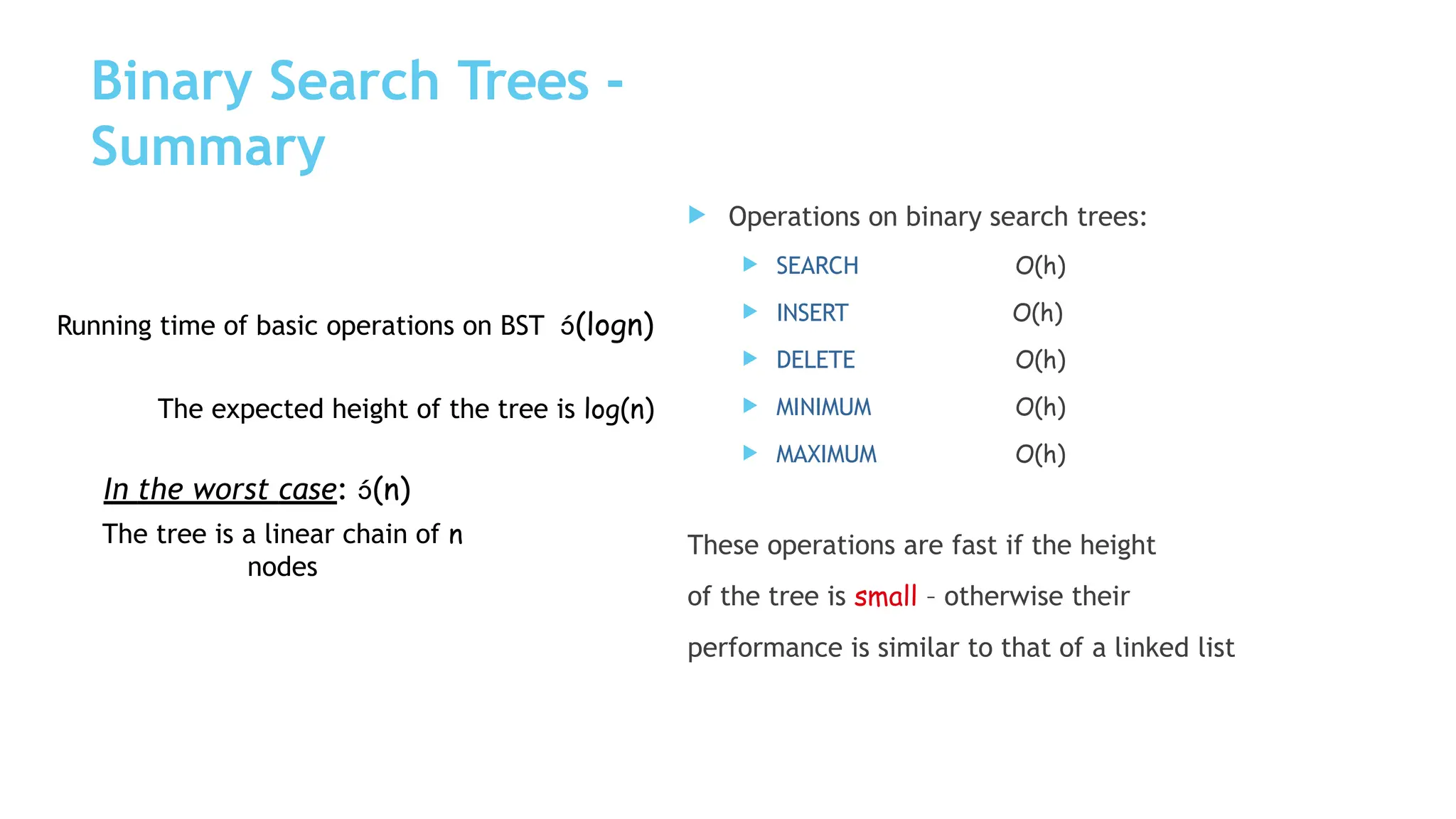Binary Search Trees -
Summary
 SEARCH
 INSERT
 DELETE
 MINIMUM
 MAXIMUM
 Operations on binary search trees:
O(h)
O(h)
O(h)
O(h)
O(h)
These operations are fast if the height
of the tree is small – otherwise their
performance is similar to that of a linked list
Running time of basic operations on BST (logn)
The expected height of the tree is log(n)
In the worst case: (n)
The tree is a linear chain of n
nodes
 