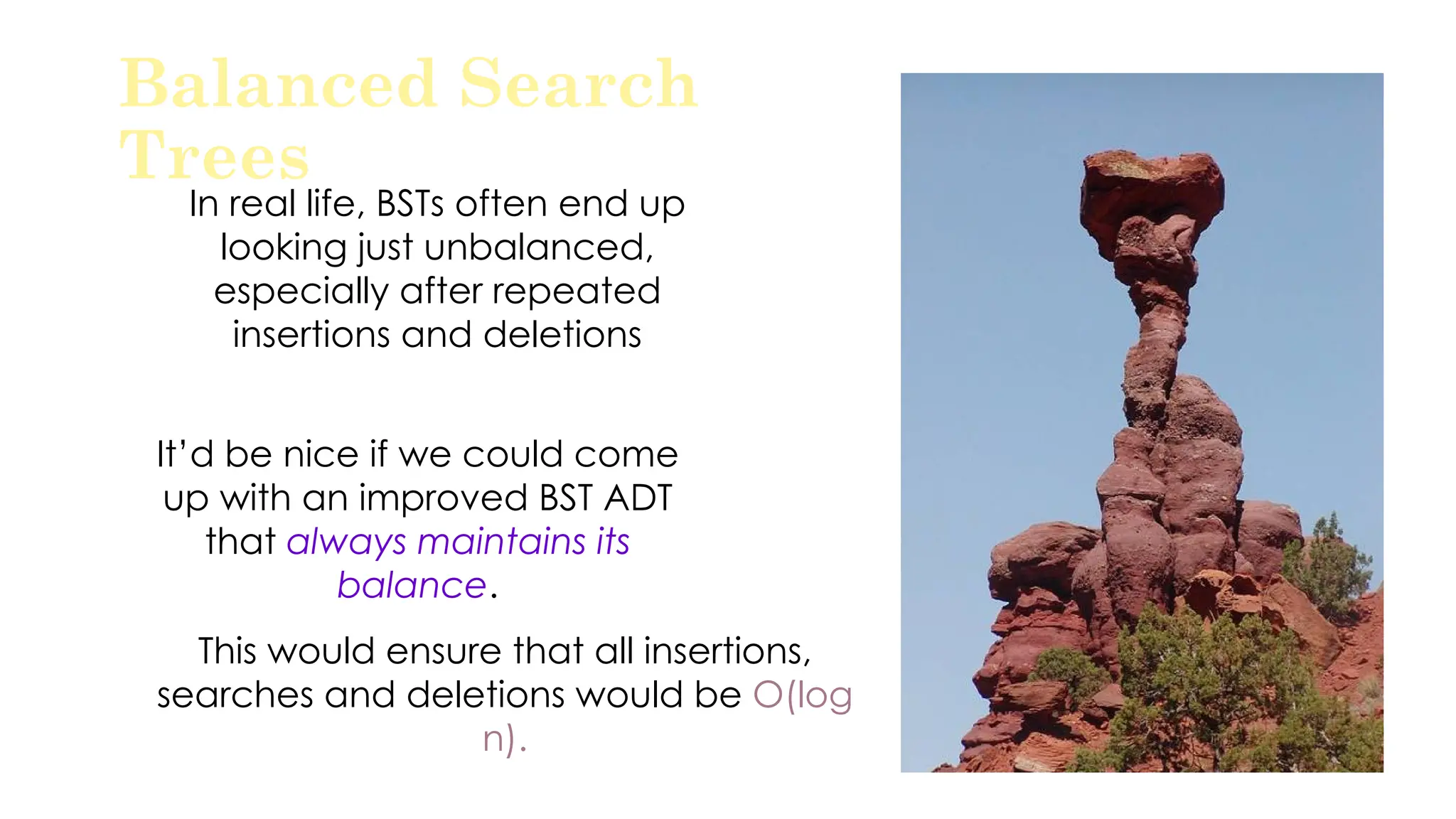 In real life, BSTs often end up
looking just unbalanced,
especially after repeated
insertions and deletions
Balanced Search
Trees
It’d be nice if we could come
up with an improved BST ADT
that always maintains its
balance.
This would ensure that all insertions,
searches and deletions would be O(log
n).
 