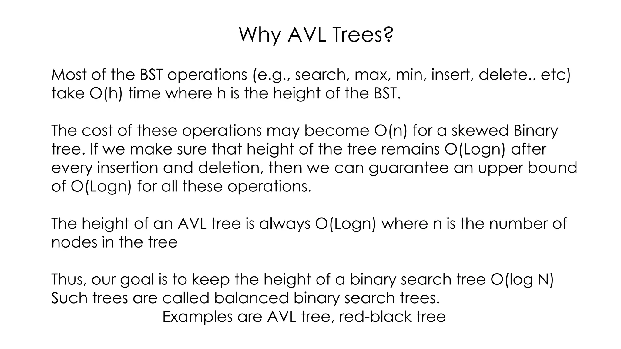 Why AVL Trees?
Most of the BST operations (e.g., search, max, min, insert, delete.. etc)
take O(h) time where h is the height of the BST.
The cost of these operations may become O(n) for a skewed Binary
tree. If we make sure that height of the tree remains O(Logn) after
every insertion and deletion, then we can guarantee an upper bound
of O(Logn) for all these operations.
The height of an AVL tree is always O(Logn) where n is the number of
nodes in the tree
Thus, our goal is to keep the height of a binary search tree O(log N)
Such trees are called balanced binary search trees.
Examples are AVL tree, red-black tree
 
