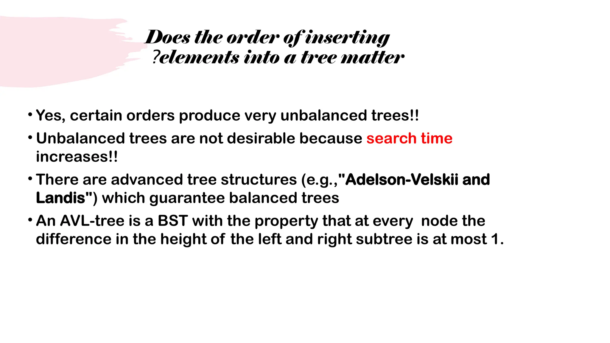 Does the order of inserting
elements into a tree matter
?
• Yes, certain orders produce very unbalanced trees!!
• Unbalanced trees are not desirable because search time
increases!!
• There are advanced tree structures (e.g.,"Adelson-Velskii and
Landis") which guarantee balanced trees
• An AVL-tree is a BST with the property that at every node the
difference in the height of the left and right subtree is at most 1.
 