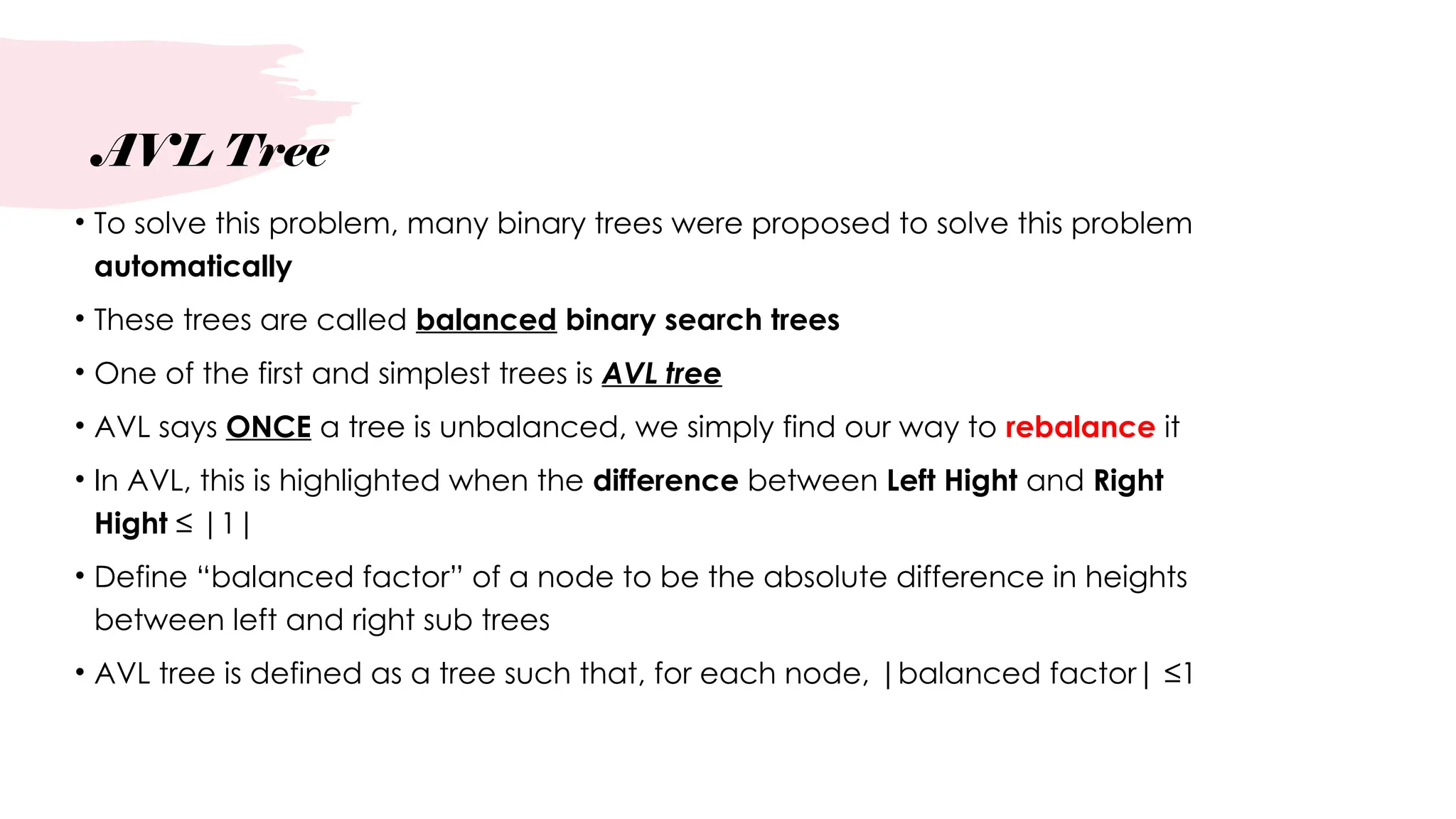 AVL Tree
• To solve this problem, many binary trees were proposed to solve this problem
automatically
• These trees are called balanced binary search trees
• One of the first and simplest trees is AVL tree
• AVL says ONCE a tree is unbalanced, we simply find our way to rebalance it
• In AVL, this is highlighted when the difference between Left Hight and Right
Hight ≤ |1|
• Define “balanced factor” of a node to be the absolute difference in heights
between left and right sub trees
• AVL tree is defined as a tree such that, for each node, |balanced factor| ≤1
 
