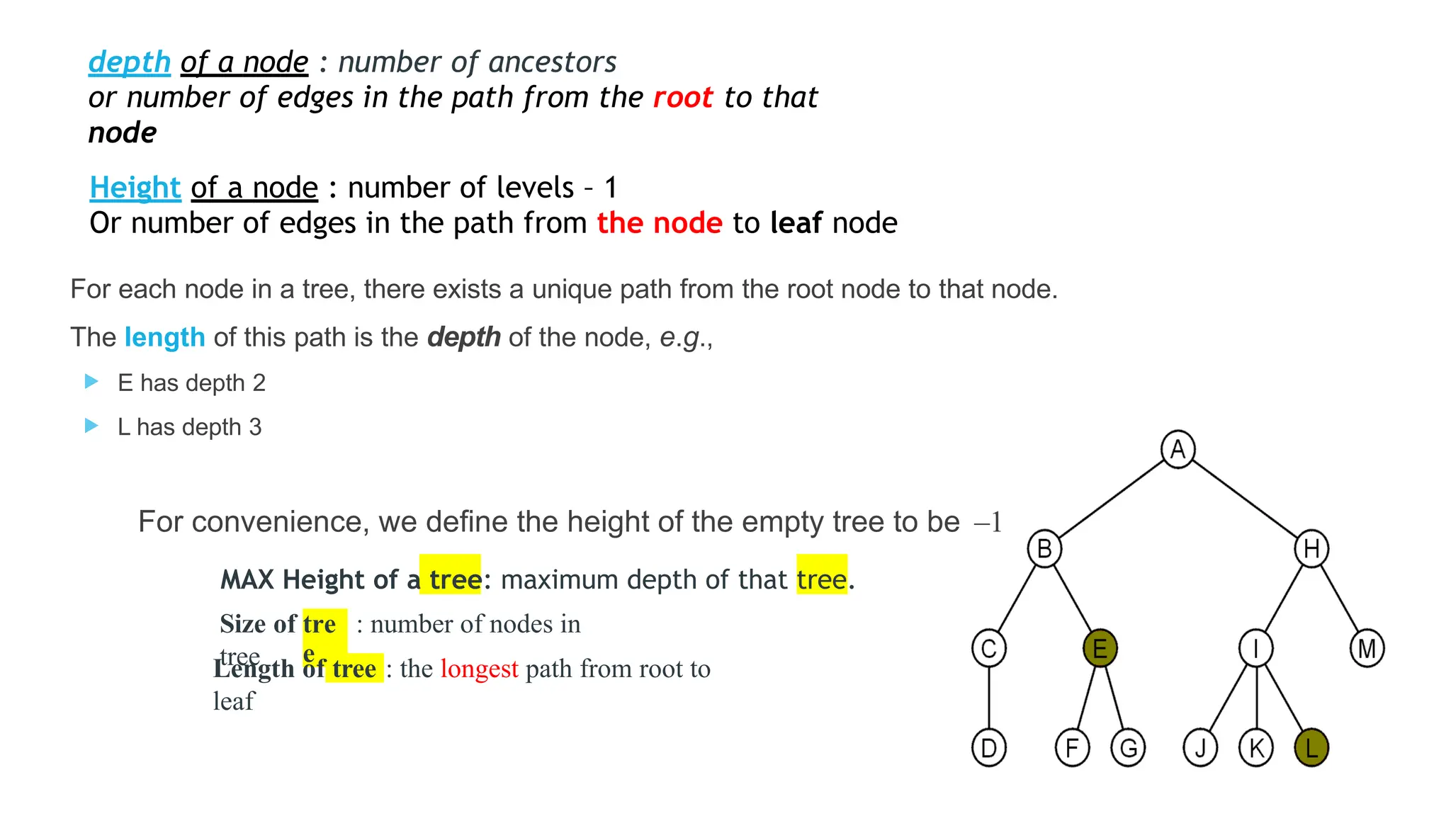 Height of a node : number of levels – 1
Or number of edges in the path from the node to leaf node
For each node in a tree, there exists a unique path from the root node to that node.
The length of this path is the depth of the node, e.g.,
 E has depth 2
 L has depth 3
For convenience, we define the height of the empty tree to be –1
MAX Height of a tree: maximum depth of that tree.
tre
e
Size of : number of nodes in
tree tree
Length of : the longest path from root to
leaf
depth of a node : number of ancestors
or number of edges in the path from the root to that
node
 