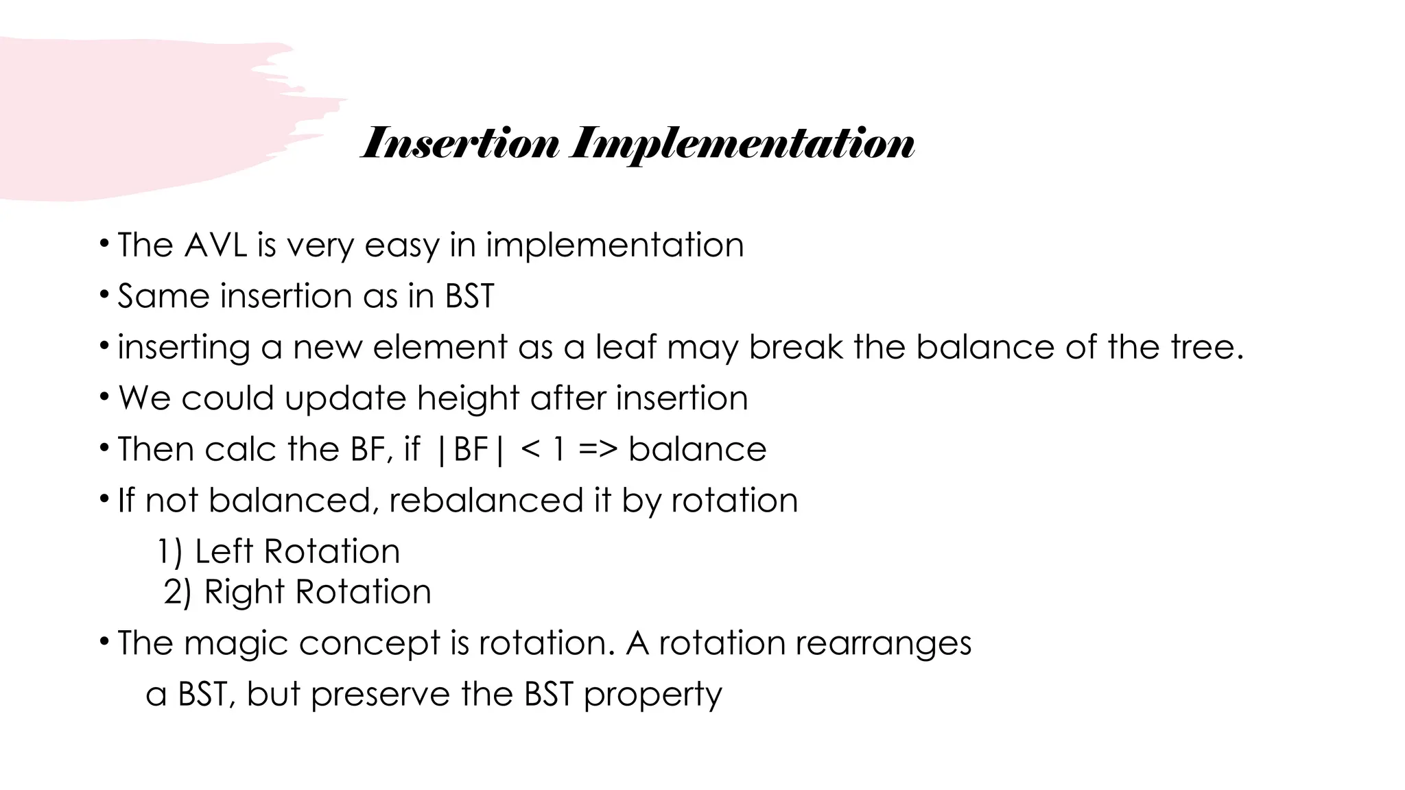 Insertion Implementation
• The AVL is very easy in implementation
• Same insertion as in BST
• inserting a new element as a leaf may break the balance of the tree.
• We could update height after insertion
• Then calc the BF, if |BF| < 1 => balance
• If not balanced, rebalanced it by rotation
1) Left Rotation
2) Right Rotation
• The magic concept is rotation. A rotation rearranges
a BST, but preserve the BST property
 