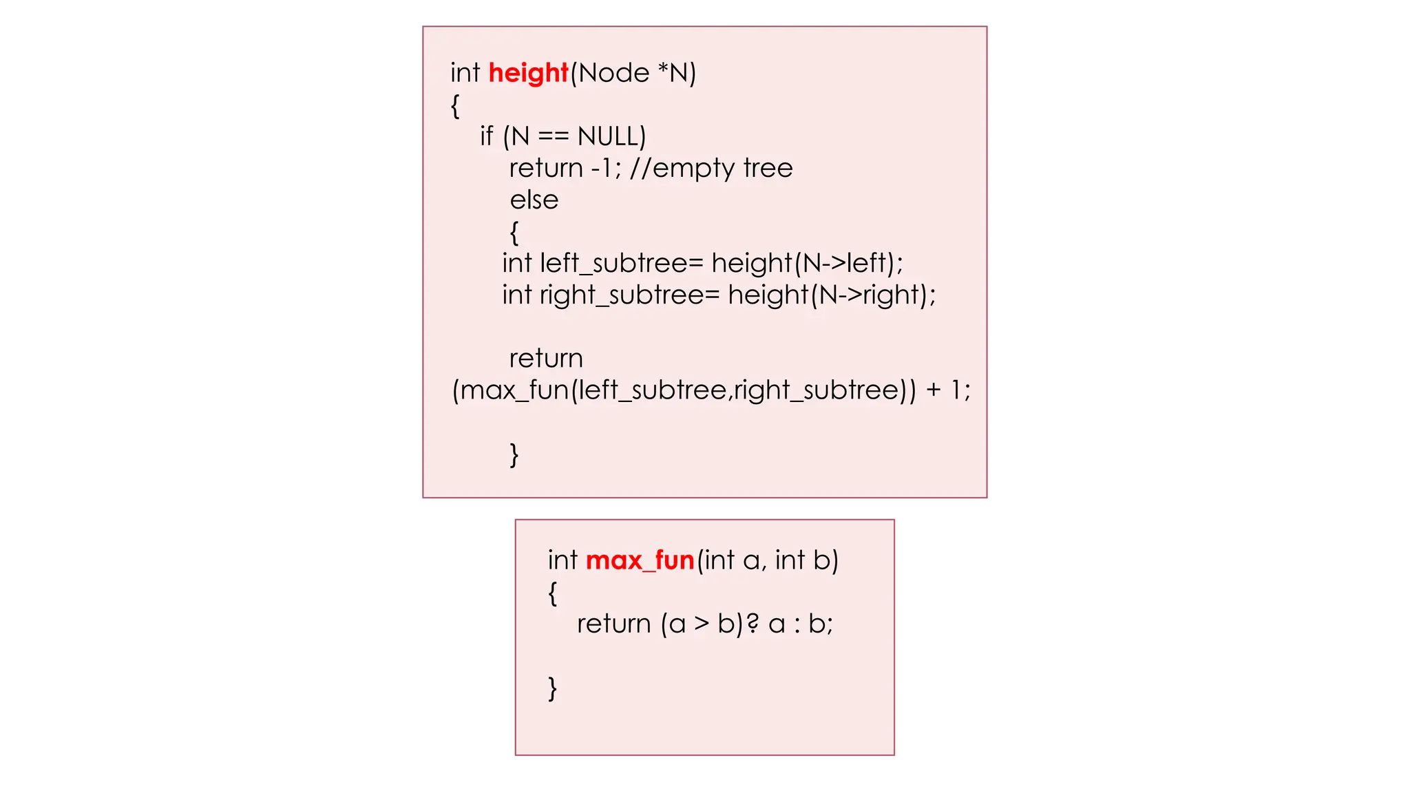 int height(Node *N)
{
if (N == NULL)
return -1; //empty tree
else
{
int left_subtree= height(N->left);
int right_subtree= height(N->right);
return
(max_fun(left_subtree,right_subtree)) + 1;
}
int max_fun(int a, int b)
{
return (a > b)? a : b;
}
 