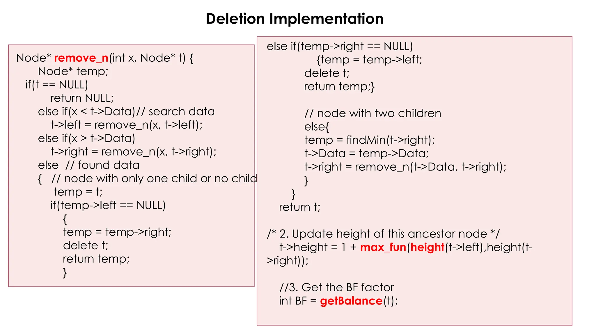 Deletion Implementation
Node* remove_n(int x, Node* t) {
Node* temp;
if(t == NULL)
return NULL;
else if(x < t->Data)// search data
t->left = remove_n(x, t->left);
else if(x > t->Data)
t->right = remove_n(x, t->right);
else // found data
{ // node with only one child or no child
temp = t;
if(temp->left == NULL)
{
temp = temp->right;
delete t;
return temp;
}
else if(temp->right == NULL)
{temp = temp->left;
delete t;
return temp;}
// node with two children
else{
temp = findMin(t->right);
t->Data = temp->Data;
t->right = remove_n(t->Data, t->right);
}
}
return t;
/* 2. Update height of this ancestor node */
t->height = 1 + max_fun(height(t->left),height(t-
>right));
//3. Get the BF factor
int BF = getBalance(t);
 