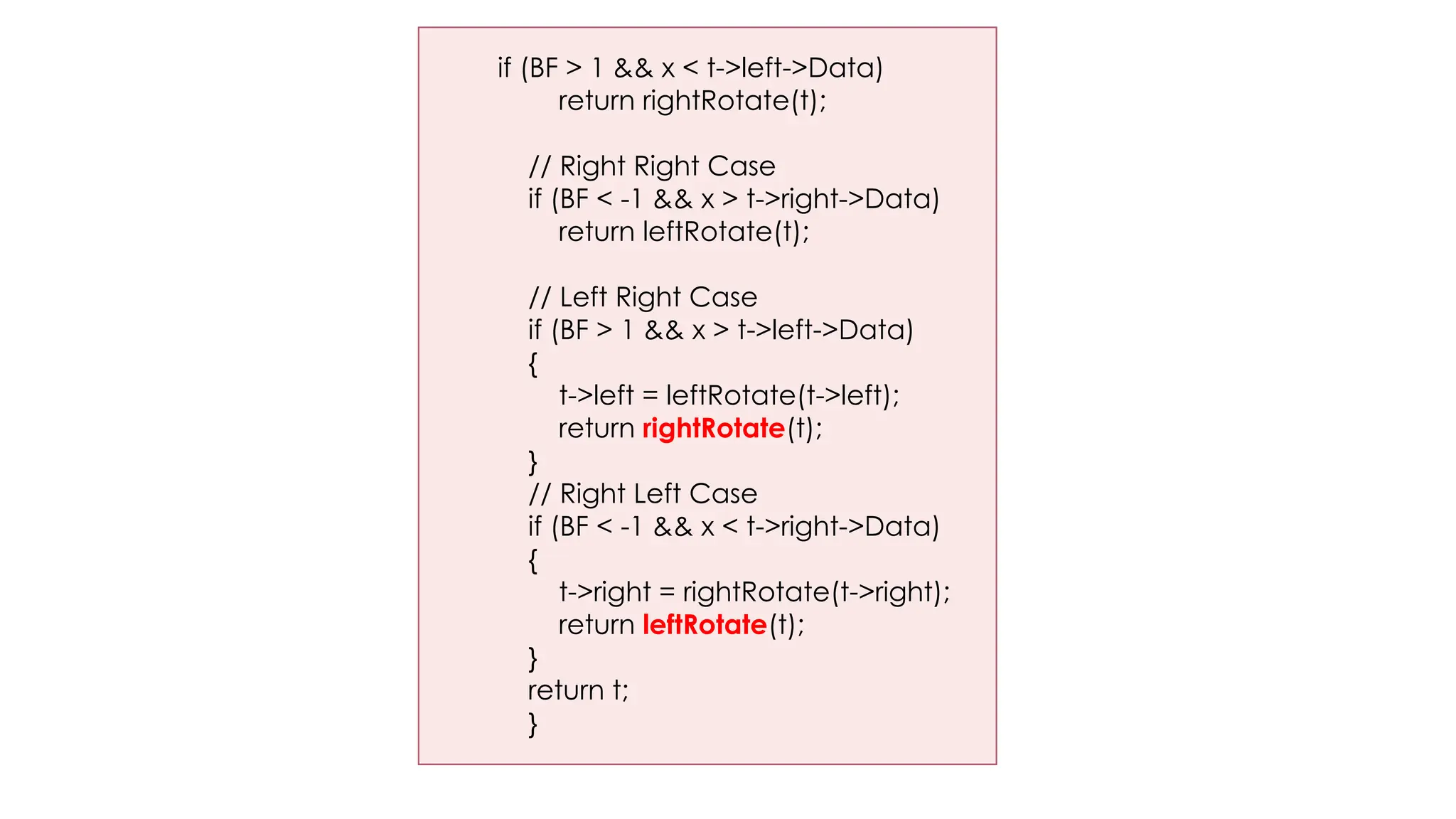 if (BF > 1 && x < t->left->Data)
return rightRotate(t);
// Right Right Case
if (BF < -1 && x > t->right->Data)
return leftRotate(t);
// Left Right Case
if (BF > 1 && x > t->left->Data)
{
t->left = leftRotate(t->left);
return rightRotate(t);
}
// Right Left Case
if (BF < -1 && x < t->right->Data)
{
t->right = rightRotate(t->right);
return leftRotate(t);
}
return t;
}
 