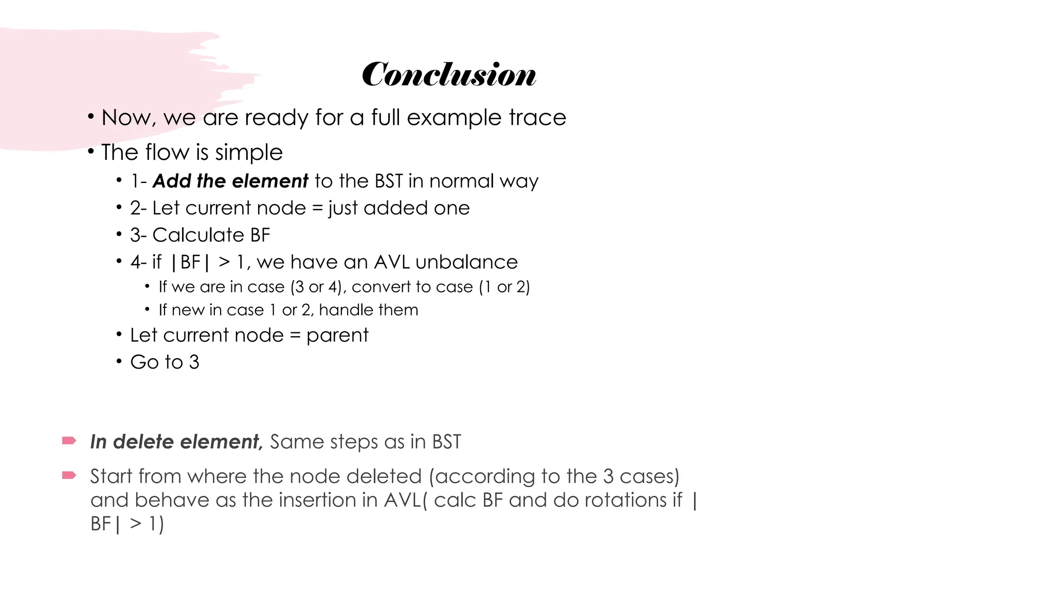 Conclusion
• Now, we are ready for a full example trace
• The flow is simple
• 1- Add the element to the BST in normal way
• 2- Let current node = just added one
• 3- Calculate BF
• 4- if |BF| > 1, we have an AVL unbalance
• If we are in case (3 or 4), convert to case (1 or 2)
• If new in case 1 or 2, handle them
• Let current node = parent
• Go to 3
 In delete element, Same steps as in BST
 Start from where the node deleted (according to the 3 cases)
and behave as the insertion in AVL( calc BF and do rotations if |
BF| > 1)
 
