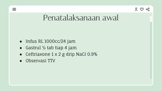 ● Infus RL 1000cc/24 jam
● Gastrul ½ tab tiap 4 jam
● Ceftriaxone 1 x 2 g drip NaCl 0.9%
● Observasi TTV
Penatalaksanaan awal
 