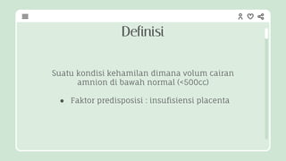 Suatu kondisi kehamilan dimana volum cairan
amnion di bawah normal (<500cc)
● Faktor predisposisi : insufisiensi placenta
Definisi
 
