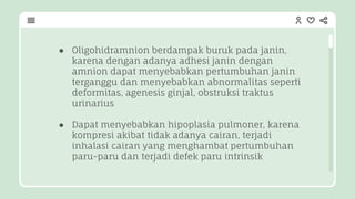 ● Oligohidramnion berdampak buruk pada janin,
karena dengan adanya adhesi janin dengan
amnion dapat menyebabkan pertumbuhan janin
terganggu dan menyebabkan abnormalitas seperti
deformitas, agenesis ginjal, obstruksi traktus
urinarius
● Dapat menyebabkan hipoplasia pulmoner, karena
kompresi akibat tidak adanya cairan, terjadi
inhalasi cairan yang menghambat pertumbuhan
paru-paru dan terjadi defek paru intrinsik
 