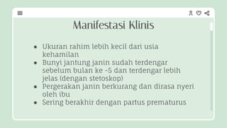 ● Ukuran rahim lebih kecil dari usia
kehamilan
● Bunyi jantung janin sudah terdengar
sebelum bulan ke -5 dan terdengar lebih
jelas (dengan stetoskop)
● Pergerakan janin berkurang dan dirasa nyeri
oleh ibu
● Sering berakhir dengan partus prematurus
Manifestasi Klinis
 