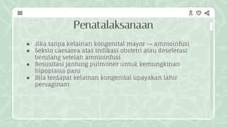 Penatalaksanaan
● Jika tanpa kelainan kongenital mayor → amnioinfusi
● Seksio caesarea atas indikasi obstetri atau deselerasi
berulang setelah amnioinfusi
● Resusitasi jantung pulmoner untuk kemungkinan
hipoplasia paru
● Bila terdapat kelainan kongenital upayakan lahir
pervaginam
 