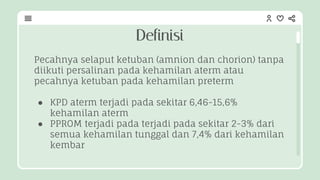 Definisi
Pecahnya selaput ketuban (amnion dan chorion) tanpa
diikuti persalinan pada kehamilan aterm atau
pecahnya ketuban pada kehamilan preterm
● KPD aterm terjadi pada sekitar 6,46-15,6%
kehamilan aterm
● PPROM terjadi pada terjadi pada sekitar 2-3% dari
semua kehamilan tunggal dan 7,4% dari kehamilan
kembar
 