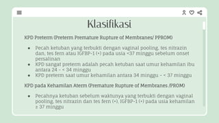 KPD Preterm (Preterm Premature Rupture of Membranes/ PPROM)
● Pecah ketuban yang terbukti dengan vaginal pooling, tes nitrazin
dan, tes fern atau IGFBP-1 (+) pada usia <37 minggu sebelum onset
persalinan
● KPD sangat preterm adalah pecah ketuban saat umur kehamilan ibu
antara 24 - < 34 minggu
● KPD preterm saat umur kehamilan antara 34 minggu - < 37 minggu
KPD pada Kehamilan Aterm (Premature Rupture of Membranes /PROM)
● Pecahnya ketuban sebelum waktunya yang terbukti dengan vaginal
pooling, tes nitrazin dan tes fern (+), IGFBP-1 (+) pada usia kehamilan
≥ 37 minggu
Klasifikasi
 