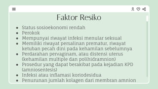 ● Status sosioekonomi rendah
● Perokok
● Mempunyai riwayat infeksi menular seksual
● Memiliki riwayat persalinan prematur, riwayat
ketuban pecah dini pada kehamilan sebelumnya
● Perdarahan pervaginam, atau distensi uterus
(kehamilan multiple dan polihidramnion)
● Prosedur yang dapat berakibat pada kejadian KPD
(amniosentesis)
● Infeksi atau inflamasi koriodesidua
● Penurunan jumlah kolagen dari membran amnion
Faktor Resiko
 