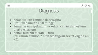 Diagnosis
● Keluar cairan ketuban dari vagina
● Umur kehamilan > 20 minggu
● Pemeriksaan spekulum → keluar cairan dari ostium
uteri eksternum
● Kertas nitrazin merah → biru
(pH cairan amnion 7.1-7.3 sedangkan sekret vagina 4.5
- 6)
 